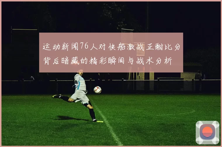 运动新闻76人对快船激战正酣比分背后暗藏的精彩瞬间与战术分析