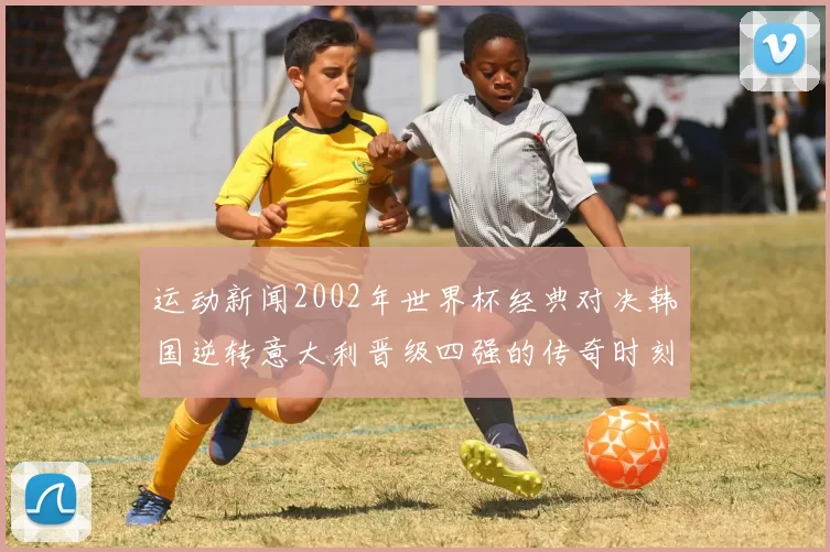 运动新闻2002年世界杯经典对决韩国逆转意大利晋级四强的传奇时刻